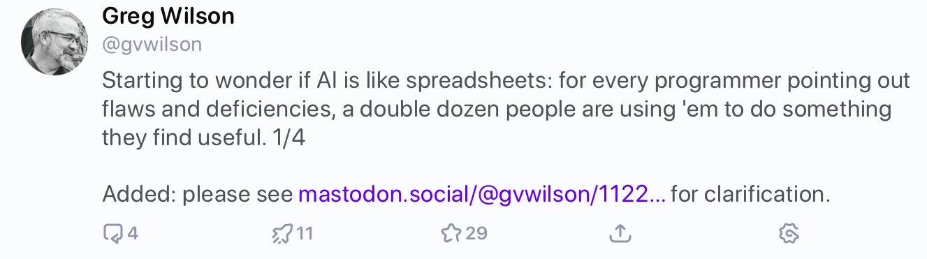 Mastodon post from Greg Wilson that says: 'Starting to wonder if Al is like spreadsheets: for every programmer pointing out flaws and deficiencies, a double dozen people are using 'em to do something they find useful. 1/4 Added: please see mastodon.social/@gwilson/1122... for clarification.'